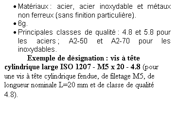 Zone de Texte: 	Matriaux : acier, acier inoxydable et mtaux non ferreux (sans finition particulire).
	6g.
	Principales classes de qualit : 4.8 et 5.8 pour les aciers ; A2-50 et A2-70 pour les inoxydables.
	Exemple de dsignation : vis  tte cylindrique large ISO 1207 - M5 x 20 - 4.8 (pour une vis  tte cylindrique fendue, de filetage M5, de longueur nominale L=20 mm et de classe de qualit 4.8).
