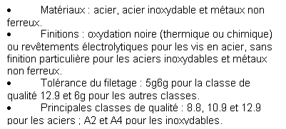Zone de Texte: 	Matriaux : acier, acier inoxydable et mtaux non ferreux.
	Finitions : oxydation noire (thermique ou chimique) ou revtements lectrolytiques pour les vis en acier, sans finition particulire pour les aciers inoxydables et mtaux non ferreux. 
	Tolrance du filetage : 5g6g pour la classe de qualit 12.9 et 6g pour les autres classes.
	Principales classes de qualit : 8.8, 10.9 et 12.9 pour les aciers ; A2 et A4 pour les inoxydables.
